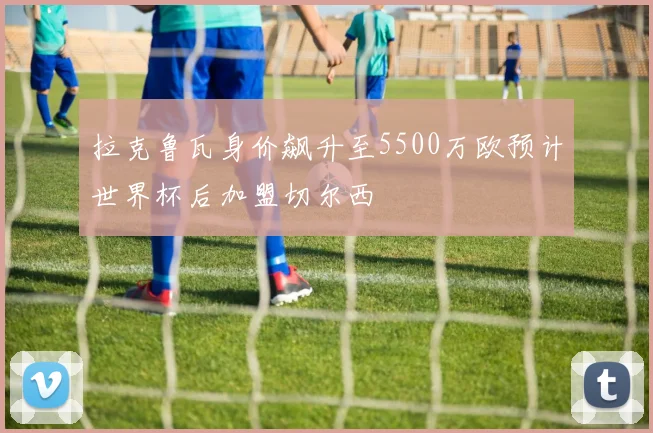 拉克鲁瓦身价飙升至5500万欧预计世界杯后加盟切尔西
