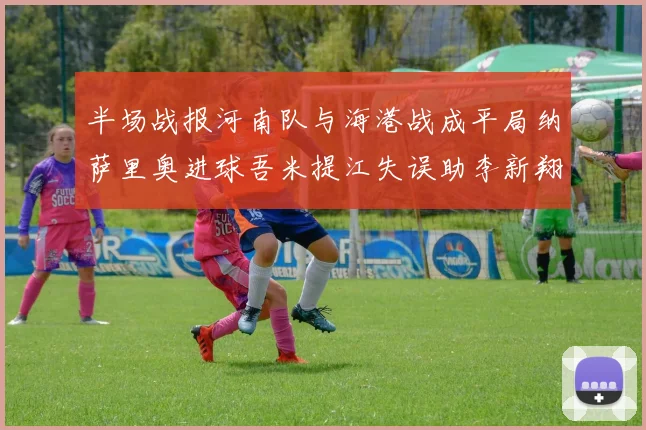 半场战报河南队与海港战成平局纳萨里奥进球吾米提江失误助李新翔扳平