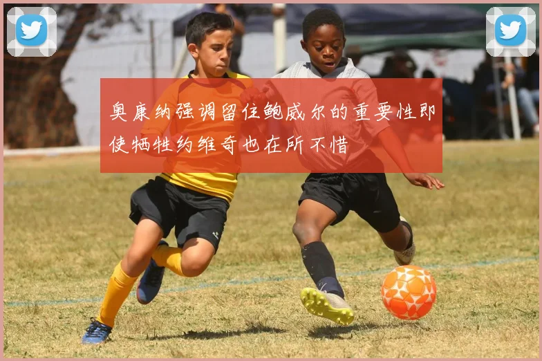 奥康纳强调留住鲍威尔的重要性即使牺牲约维奇也在所不惜