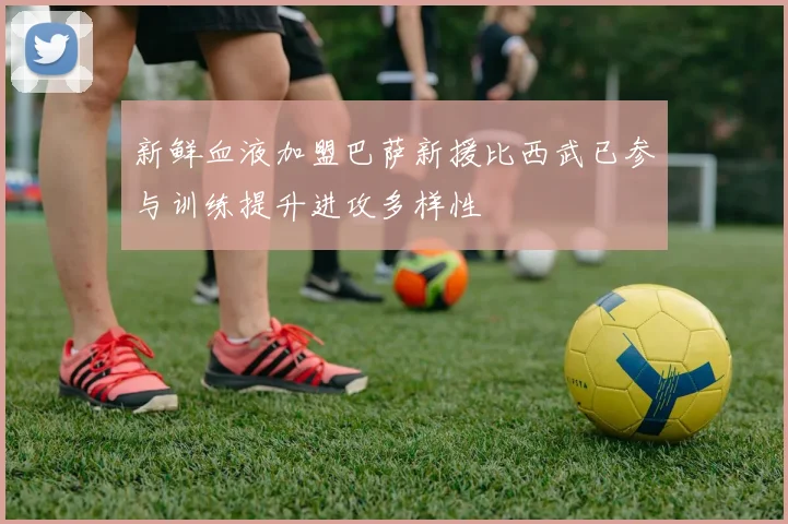 新鲜血液加盟巴萨新援比西武已参与训练提升进攻多样性