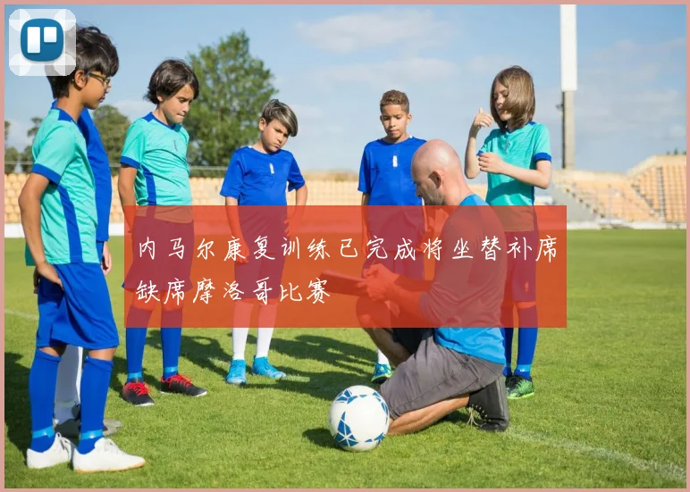 内马尔康复训练已完成将坐替补席缺席摩洛哥比赛