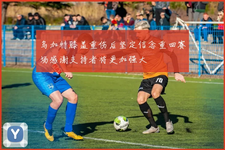 乌加特膝盖重伤后坚定信念重回赛场感谢支持者将更加强大