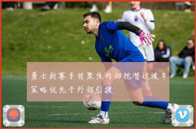 勇士新赛季将聚焦内部挖潜过渡年策略优先于外部引援