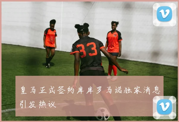 皇马正式签约库库罗马诺独家消息引发热议