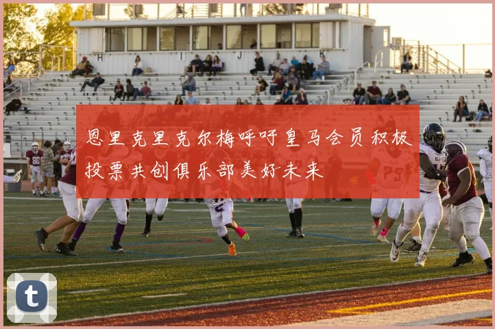 恩里克里克尔梅呼吁皇马会员积极投票共创俱乐部美好未来