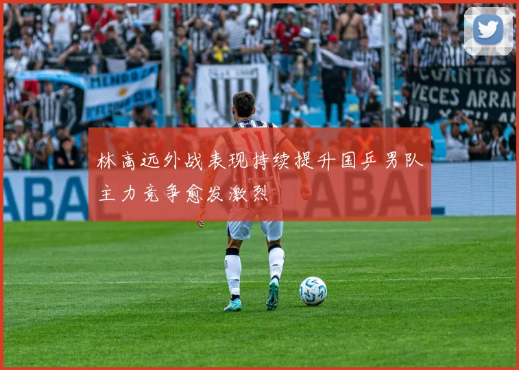 林高远外战表现持续提升国乒男队主力竞争愈发激烈
