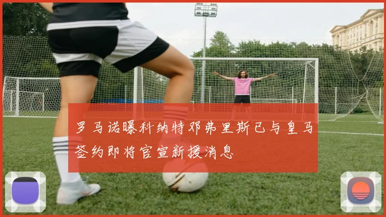 罗马诺曝科纳特邓弗里斯已与皇马签约即将官宣新援消息