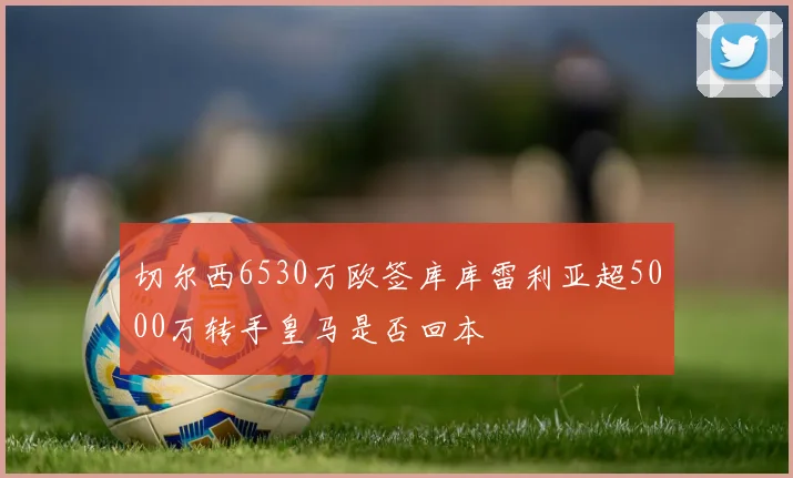 切尔西6530万欧签库库雷利亚超5000万转手皇马是否回本