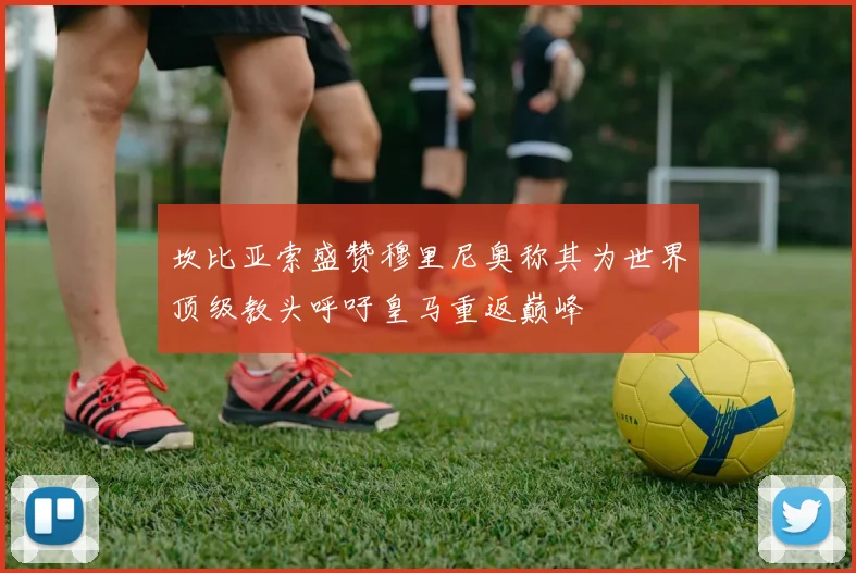 坎比亚索盛赞穆里尼奥称其为世界顶级教头呼吁皇马重返巅峰