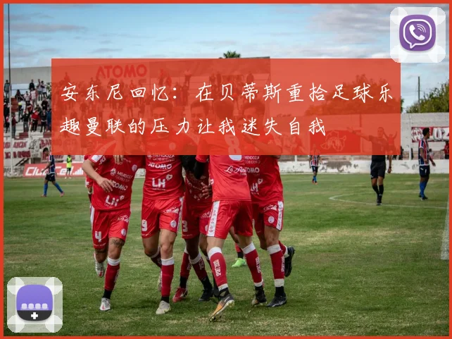 安东尼回忆：在贝蒂斯重拾足球乐趣曼联的压力让我迷失自我