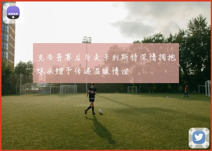 克洛普赛后与麦卡利斯特深情拥抱球衣赠予传递温暖情谊