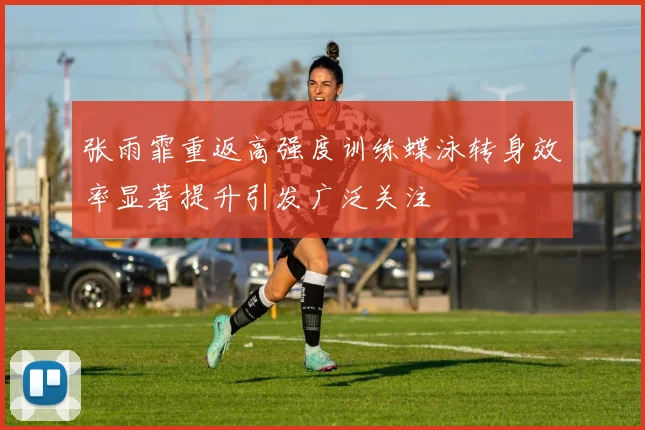 张雨霏重返高强度训练蝶泳转身效率显著提升引发广泛关注