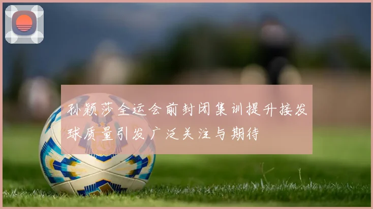 孙颖莎全运会前封闭集训提升接发球质量引发广泛关注与期待