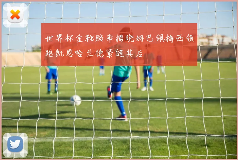 世界杯金靴赔率揭晓姆巴佩梅西领跑凯恩哈兰德紧随其后