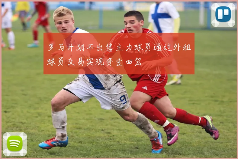 罗马计划不出售主力球员通过外租球员交易实现资金回笼